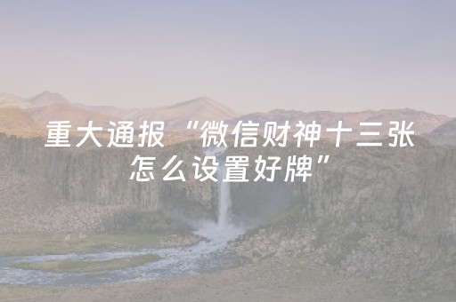 重大通报“微信财神十三张怎么设置好牌”（助攻神器)