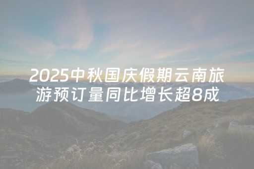 2025中秋国庆假期云南旅游预订量同比增长超8成