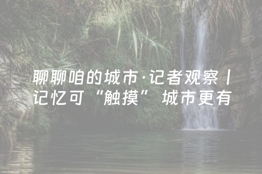 聊聊咱的城市·记者观察丨记忆可“触摸” 城市更有温度