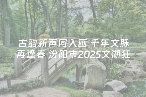古韵新声同入画 千年文脉再逢春 汾阳市2025文湖狂欢周书写文旅融合新篇章
