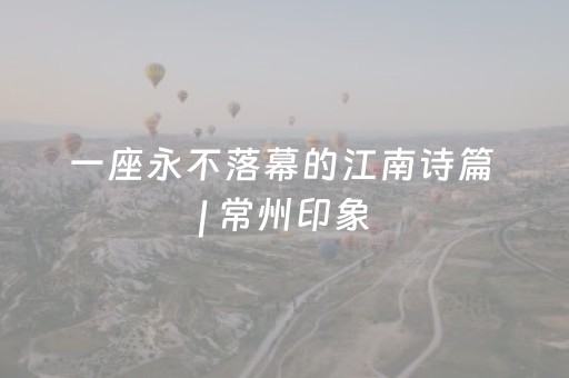 一座永不落幕的江南诗篇 | 常州印象