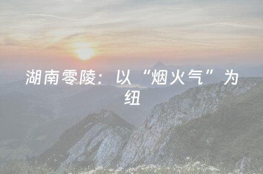 湖南零陵：以“烟火气”为纽，书写文旅融合发展新篇章