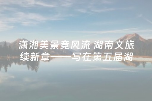 潇湘美景竞风流 湖南文旅续新章——写在第五届湖南旅游发展大会开幕前