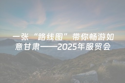 一张“路线图”带你畅游如意甘肃——2025年服贸会甘肃馆探馆