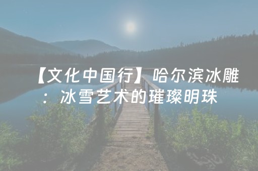 【文化中国行】哈尔滨冰雕：冰雪艺术的璀璨明珠（原创）
