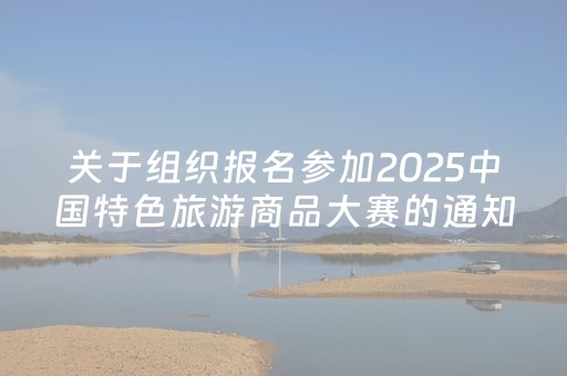 关于组织报名参加2025中国特色旅游商品大赛的通知