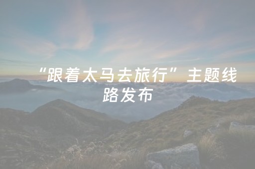 “跟着太马去旅行”主题线路发布