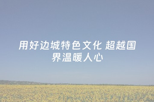用好边城特色文化 超越国界温暖人心（记者札记）