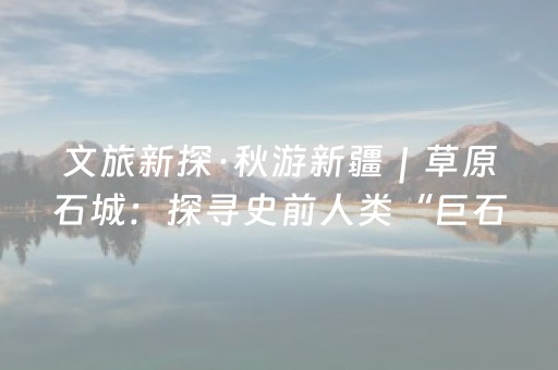 文旅新探·秋游新疆｜草原石城：探寻史前人类“巨石”家园
