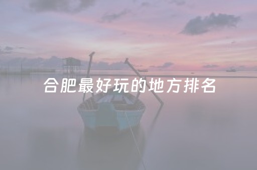合肥最好玩的地方排名（合肥最好玩地方有哪些）