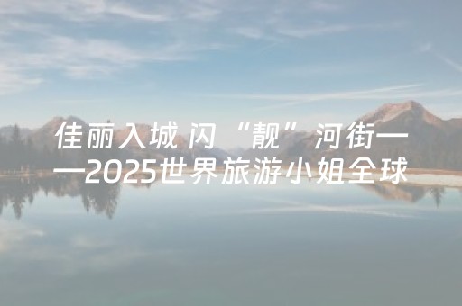 佳丽入城 闪“靓”河街——2025世界旅游小姐全球总决赛入城仪式侧记