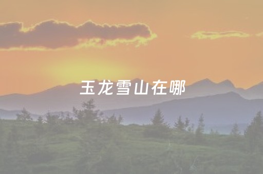 玉龙雪山在哪（云南玉龙雪山在哪）