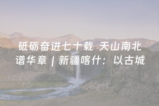 砥砺奋进七十载  天山南北谱华章｜新疆喀什：以古城改造撬动文旅经济新增长