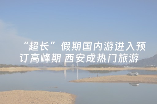 “超长”假期国内游进入预订高峰期 西安成热门旅游目的地