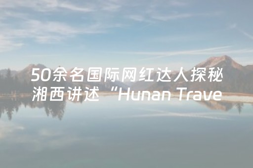 50余名国际网红达人探秘湘西讲述“Hunan Travel”新故事