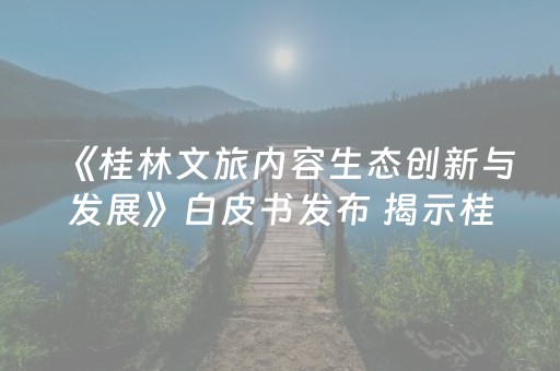 《桂林文旅内容生态创新与发展》白皮书发布 揭示桂林文旅“出圈密码”