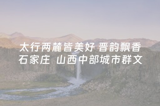太行两麓皆美好 晋韵飘香石家庄  山西中部城市群文旅推介活动举办