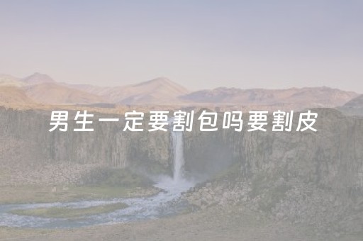 男生一定要割包吗要割皮（男生一定要割包吗?）