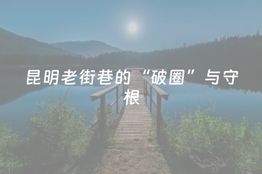昆明老街巷的“破圈”与守根