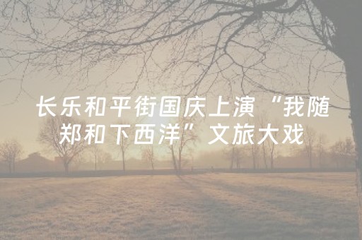 长乐和平街国庆上演“我随郑和下西洋”文旅大戏