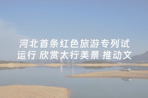 河北首条红色旅游专列试运行 欣赏太行美景 推动文旅产业发展