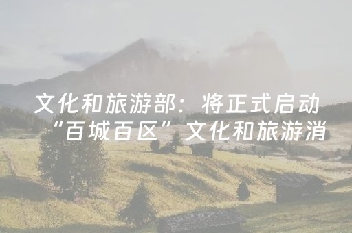 文化和旅游部：将正式启动“百城百区”文化和旅游消费三年行动计划