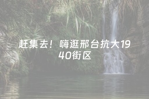 赶集去！嗨逛邢台抗大1940街区