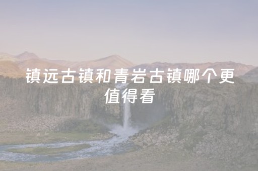 镇远古镇和青岩古镇哪个更值得看（镇远古镇和青岩古镇有什么区别）