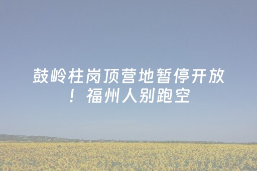 鼓岭柱岗顶营地暂停开放！福州人别跑空