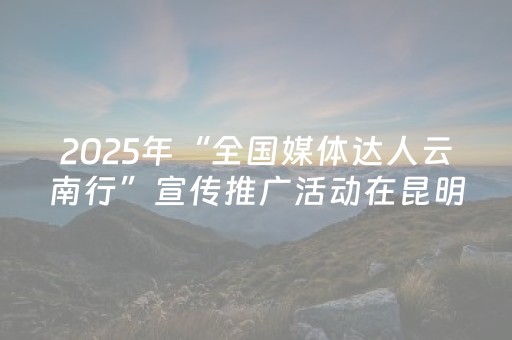 2025年“全国媒体达人云南行”宣传推广活动在昆明举行