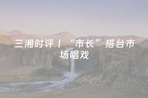 三湘时评丨“市长”搭台市场唱戏，怀化文旅真“懂行”