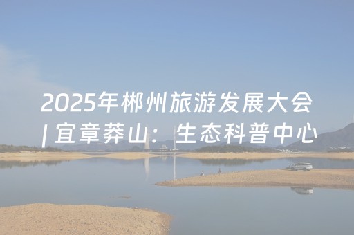 2025年郴州旅游发展大会 | 宜章莽山：生态科普中心“探秘”热