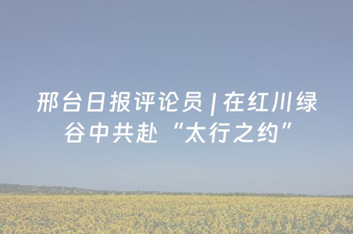 邢台日报评论员 | 在红川绿谷中共赴“太行之约”