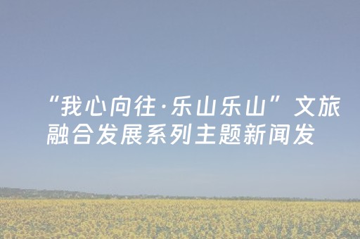 “我心向往·乐山乐山”文旅融合发展系列主题新闻发布会（第二场）举行