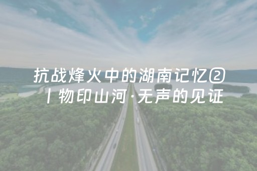 抗战烽火中的湖南记忆②丨物印山河·无声的见证