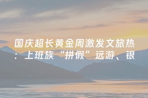 国庆超长黄金周激发文旅热：上班族“拼假”远游、银发群体乘“专列”错峰出行