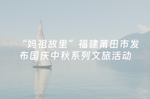 “妈祖故里”福建莆田市发布国庆中秋系列文旅活动