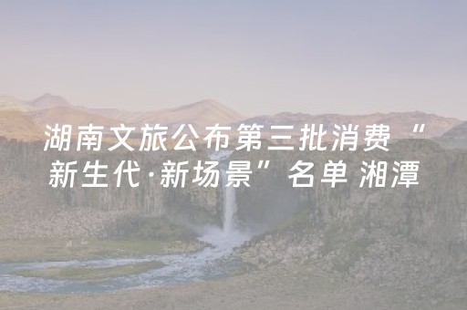 湖南文旅公布第三批消费“新生代·新场景”名单 湘潭13个项目入选