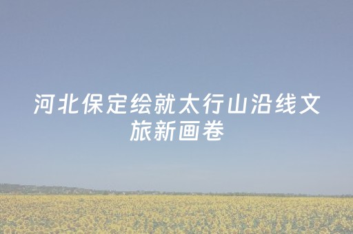 河北保定绘就太行山沿线文旅新画卷