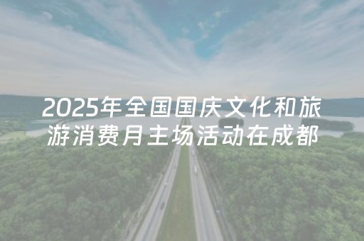 2025年全国国庆文化和旅游消费月主场活动在成都举行，四川推出1300余场文旅活动迎双节