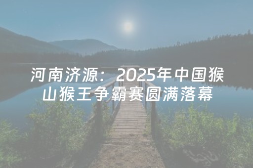 河南济源：2025年中国猴山猴王争霸赛圆满落幕