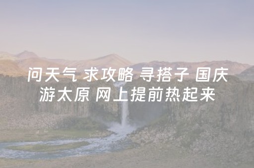 问天气 求攻略 寻搭子 国庆游太原 网上提前热起来