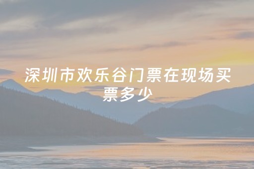 深圳市欢乐谷门票在现场买票多少（深圳欢乐谷门票现场买多少钱）