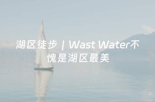 湖区徒步｜Wast Water不愧是湖区最美