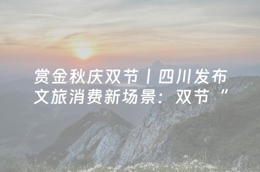 赏金秋庆双节丨四川发布文旅消费新场景：双节“欢乐坐标”等你来