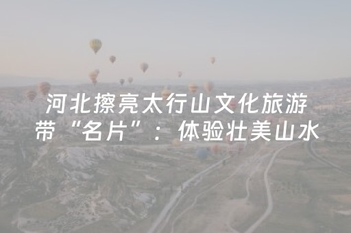 河北擦亮太行山文化旅游带“名片”：体验壮美山水 探寻文化根