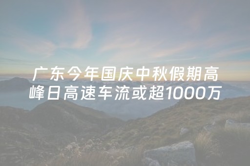 广东今年国庆中秋假期高峰日高速车流或超1000万车次