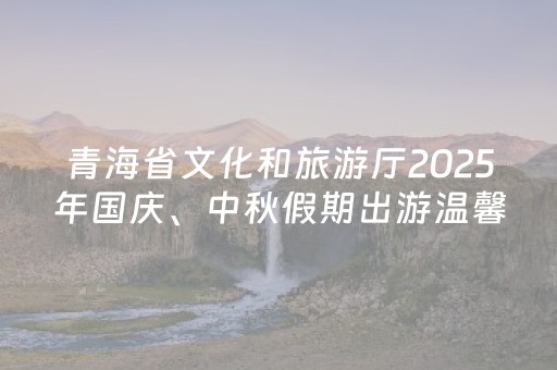 青海省文化和旅游厅2025年国庆、中秋假期出游温馨提示