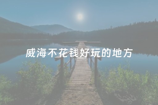 威海不花钱好玩的地方（威海哪里好玩不花钱）