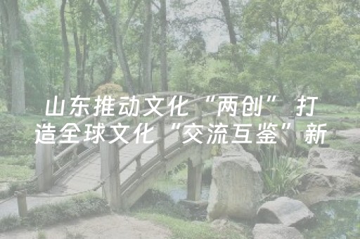 山东推动文化“两创” 打造全球文化“交流互鉴”新高地